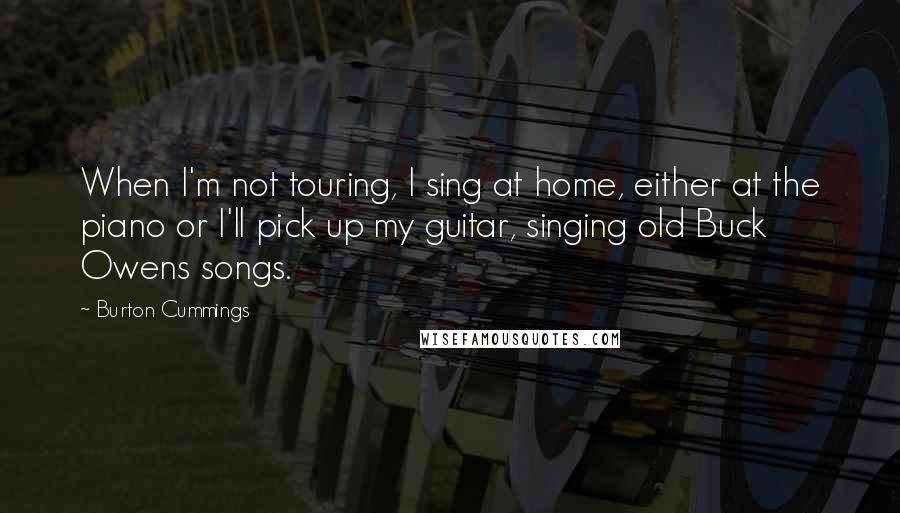 Burton Cummings Quotes: When I'm not touring, I sing at home, either at the piano or I'll pick up my guitar, singing old Buck Owens songs.