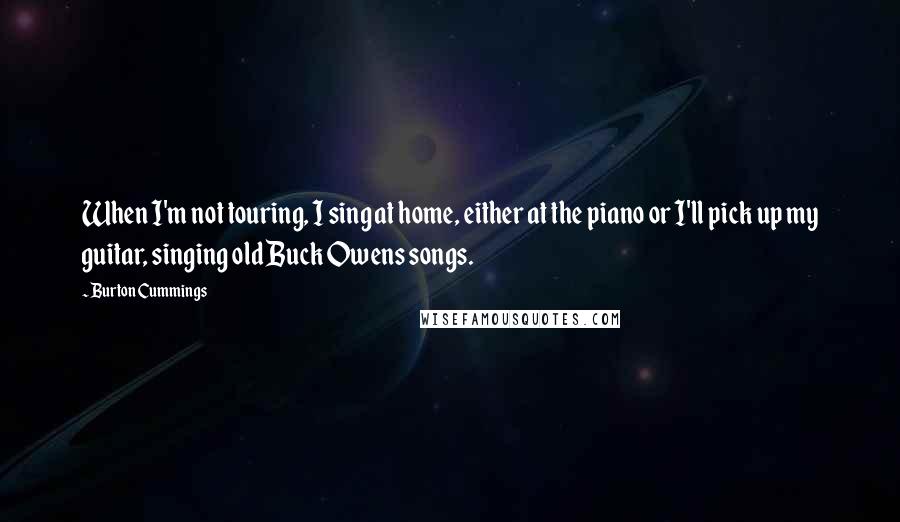 Burton Cummings Quotes: When I'm not touring, I sing at home, either at the piano or I'll pick up my guitar, singing old Buck Owens songs.
