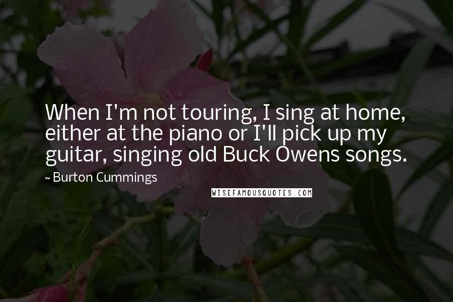 Burton Cummings Quotes: When I'm not touring, I sing at home, either at the piano or I'll pick up my guitar, singing old Buck Owens songs.