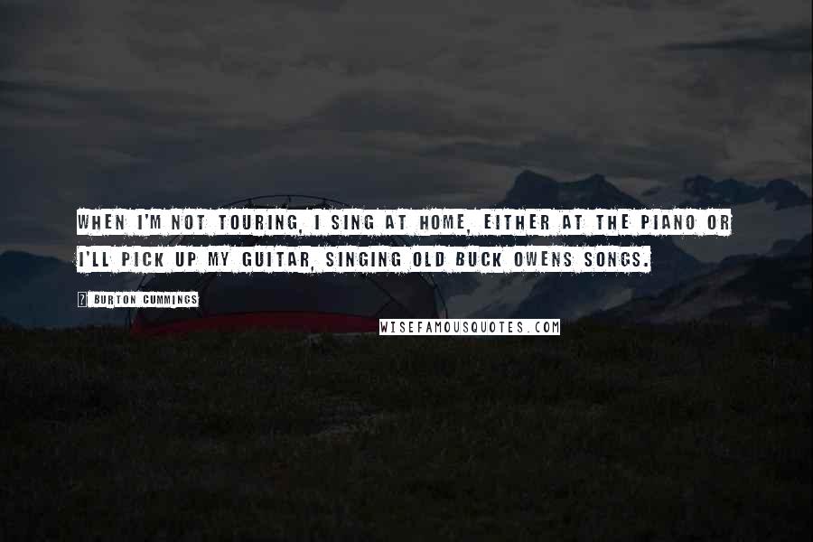 Burton Cummings Quotes: When I'm not touring, I sing at home, either at the piano or I'll pick up my guitar, singing old Buck Owens songs.