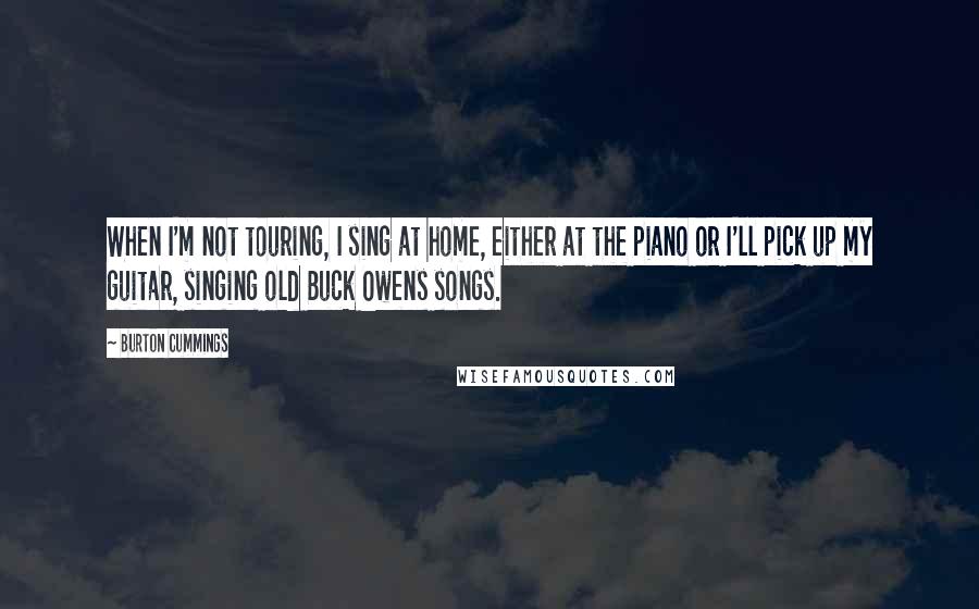 Burton Cummings Quotes: When I'm not touring, I sing at home, either at the piano or I'll pick up my guitar, singing old Buck Owens songs.