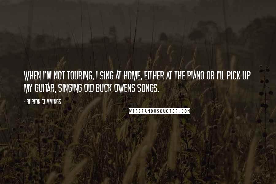 Burton Cummings Quotes: When I'm not touring, I sing at home, either at the piano or I'll pick up my guitar, singing old Buck Owens songs.