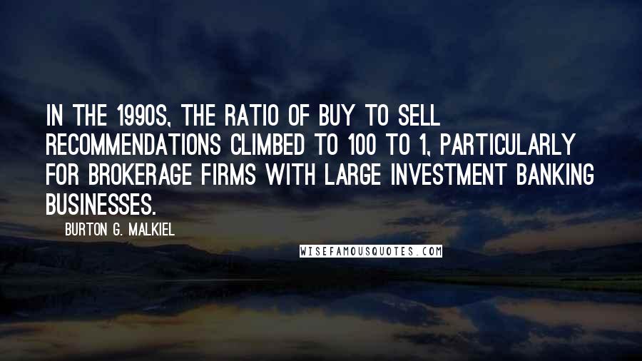 Burton G. Malkiel Quotes: In the 1990s, the ratio of buy to sell recommendations climbed to 100 to 1, particularly for brokerage firms with large investment banking businesses.