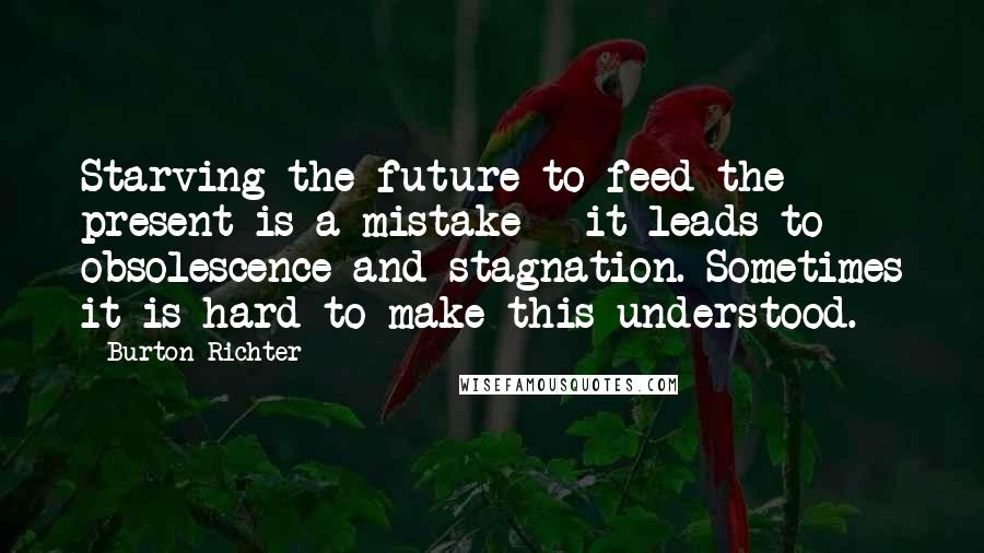 Burton Richter Quotes: Starving the future to feed the present is a mistake - it leads to obsolescence and stagnation. Sometimes it is hard to make this understood.
