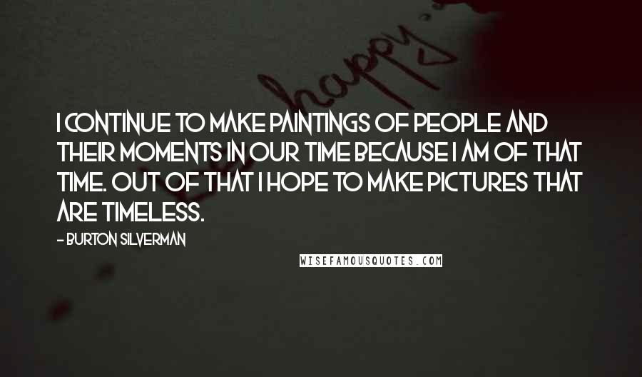 Burton Silverman Quotes: I continue to make paintings of people and their moments in our time because I am of that time. Out of that I hope to make pictures that are timeless.