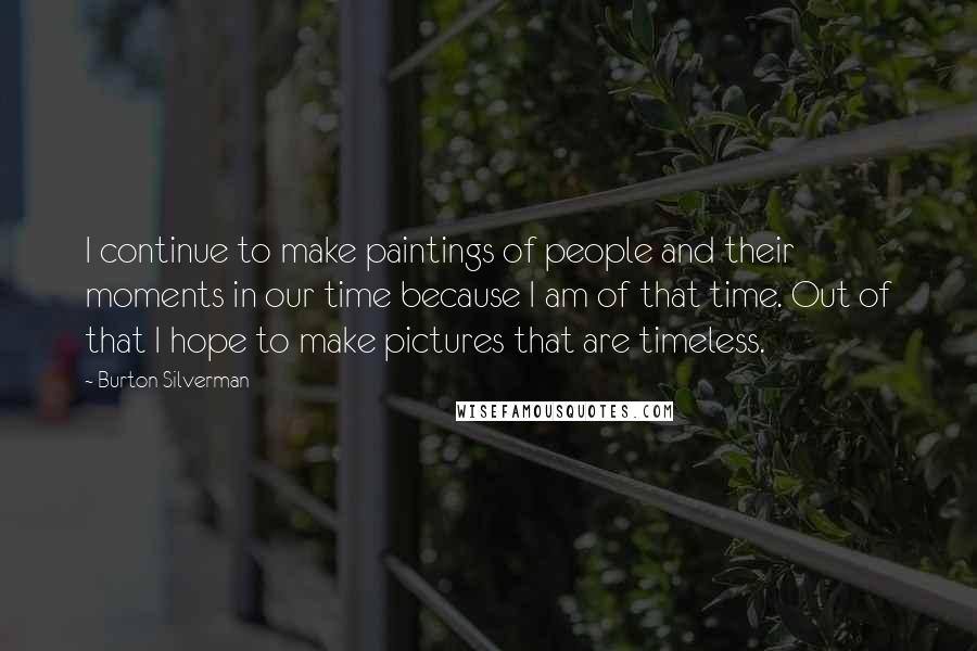 Burton Silverman Quotes: I continue to make paintings of people and their moments in our time because I am of that time. Out of that I hope to make pictures that are timeless.