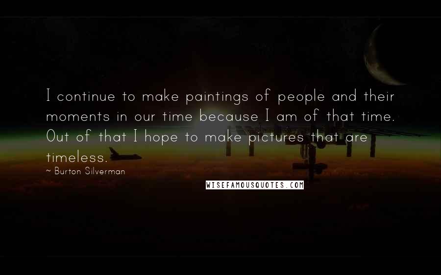 Burton Silverman Quotes: I continue to make paintings of people and their moments in our time because I am of that time. Out of that I hope to make pictures that are timeless.