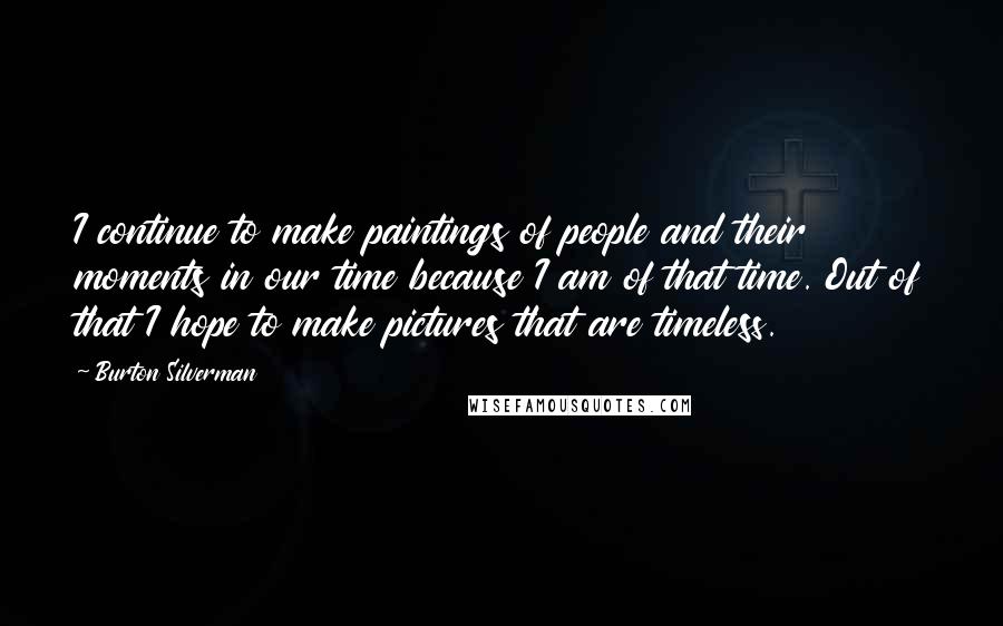 Burton Silverman Quotes: I continue to make paintings of people and their moments in our time because I am of that time. Out of that I hope to make pictures that are timeless.