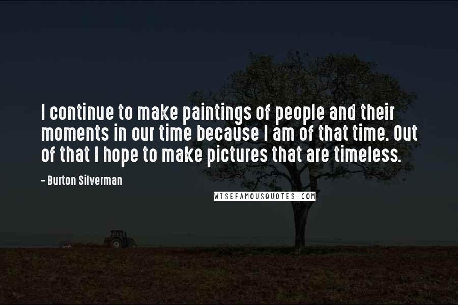 Burton Silverman Quotes: I continue to make paintings of people and their moments in our time because I am of that time. Out of that I hope to make pictures that are timeless.