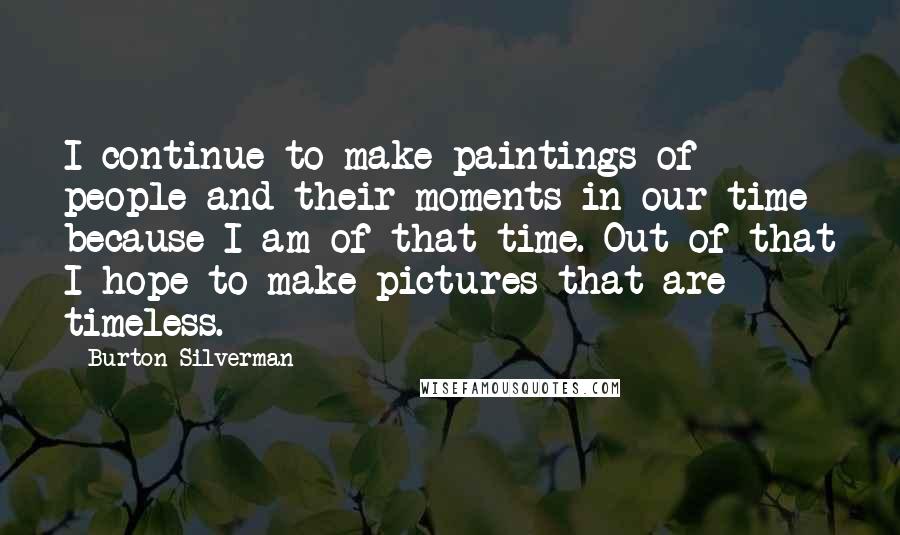 Burton Silverman Quotes: I continue to make paintings of people and their moments in our time because I am of that time. Out of that I hope to make pictures that are timeless.