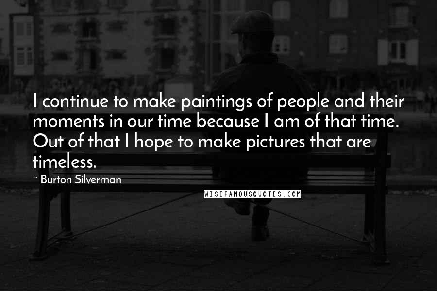 Burton Silverman Quotes: I continue to make paintings of people and their moments in our time because I am of that time. Out of that I hope to make pictures that are timeless.