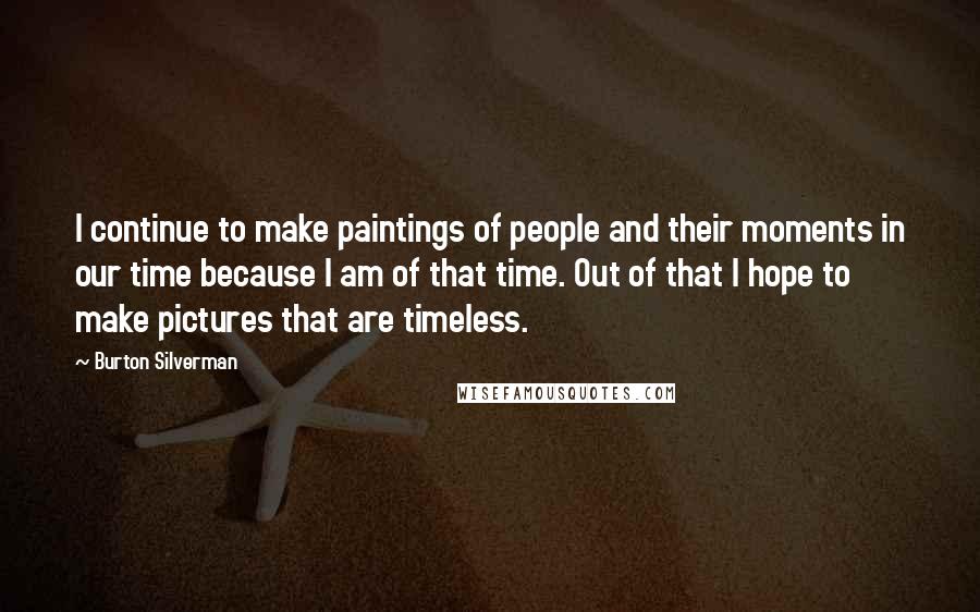 Burton Silverman Quotes: I continue to make paintings of people and their moments in our time because I am of that time. Out of that I hope to make pictures that are timeless.