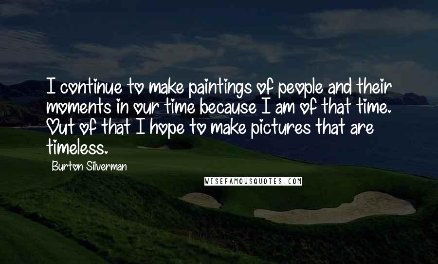 Burton Silverman Quotes: I continue to make paintings of people and their moments in our time because I am of that time. Out of that I hope to make pictures that are timeless.