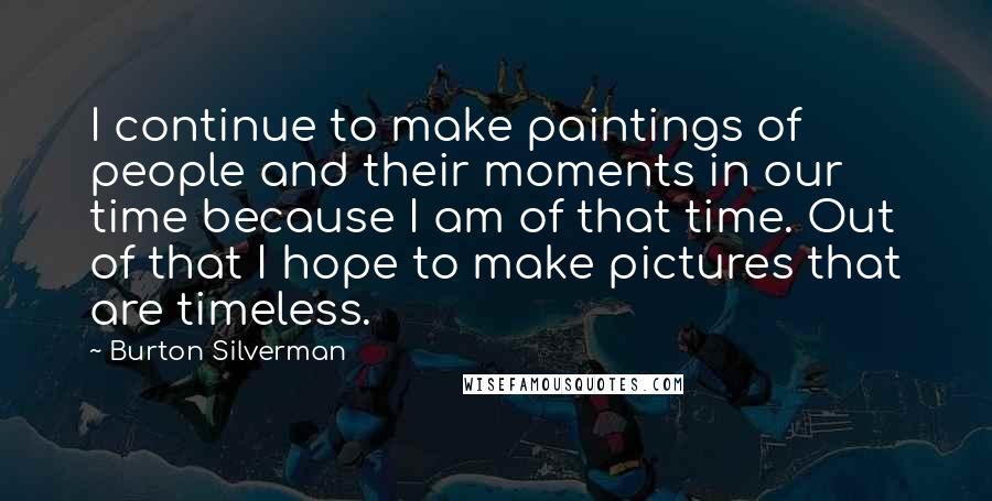 Burton Silverman Quotes: I continue to make paintings of people and their moments in our time because I am of that time. Out of that I hope to make pictures that are timeless.