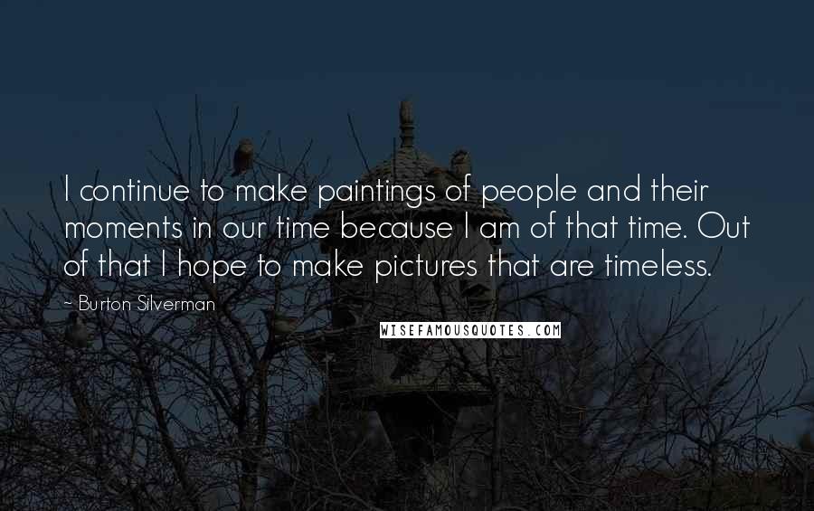 Burton Silverman Quotes: I continue to make paintings of people and their moments in our time because I am of that time. Out of that I hope to make pictures that are timeless.