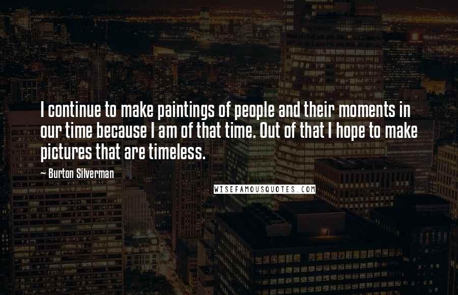 Burton Silverman Quotes: I continue to make paintings of people and their moments in our time because I am of that time. Out of that I hope to make pictures that are timeless.