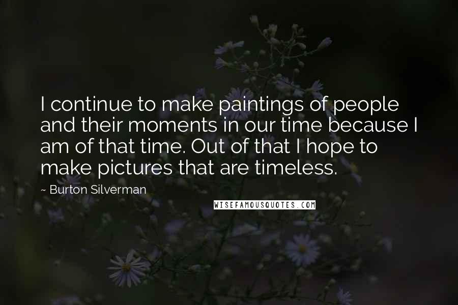 Burton Silverman Quotes: I continue to make paintings of people and their moments in our time because I am of that time. Out of that I hope to make pictures that are timeless.