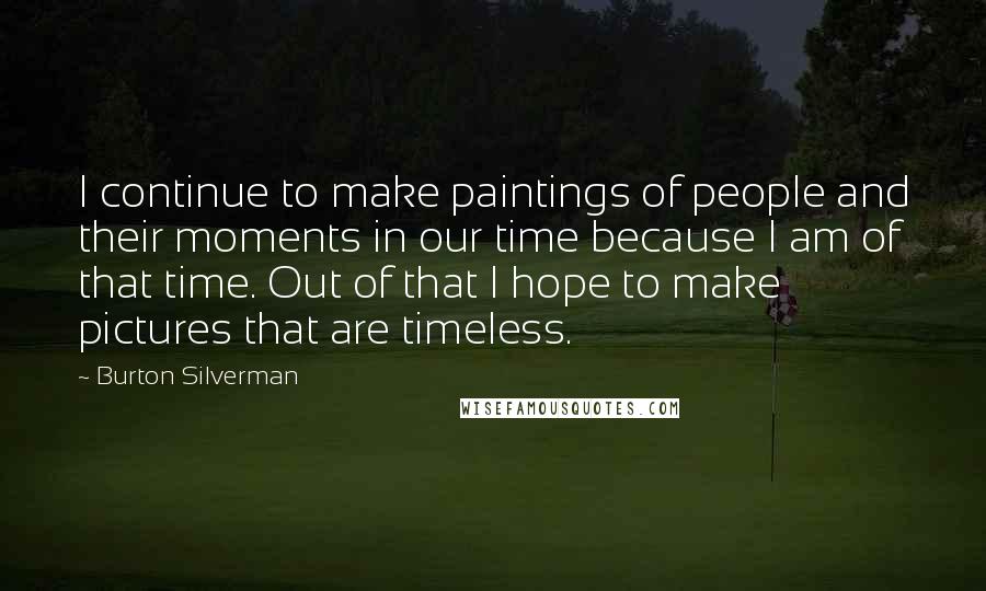 Burton Silverman Quotes: I continue to make paintings of people and their moments in our time because I am of that time. Out of that I hope to make pictures that are timeless.