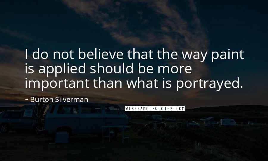 Burton Silverman Quotes: I do not believe that the way paint is applied should be more important than what is portrayed.