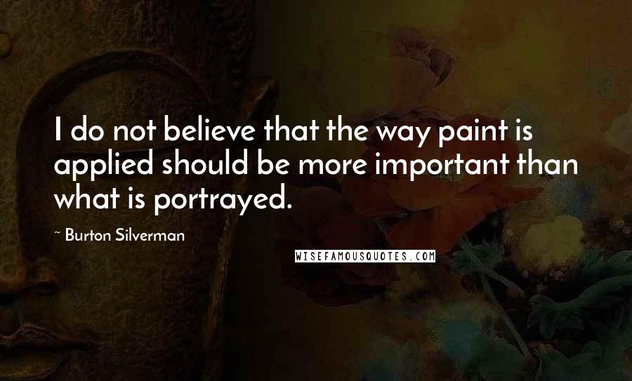 Burton Silverman Quotes: I do not believe that the way paint is applied should be more important than what is portrayed.
