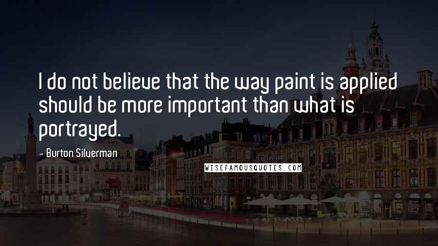 Burton Silverman Quotes: I do not believe that the way paint is applied should be more important than what is portrayed.