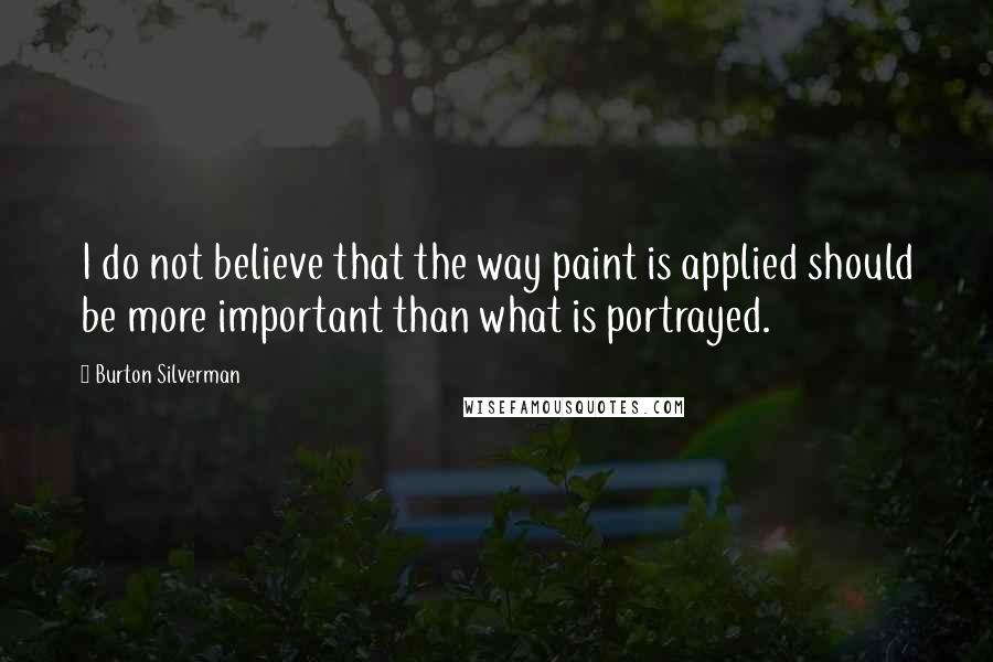 Burton Silverman Quotes: I do not believe that the way paint is applied should be more important than what is portrayed.