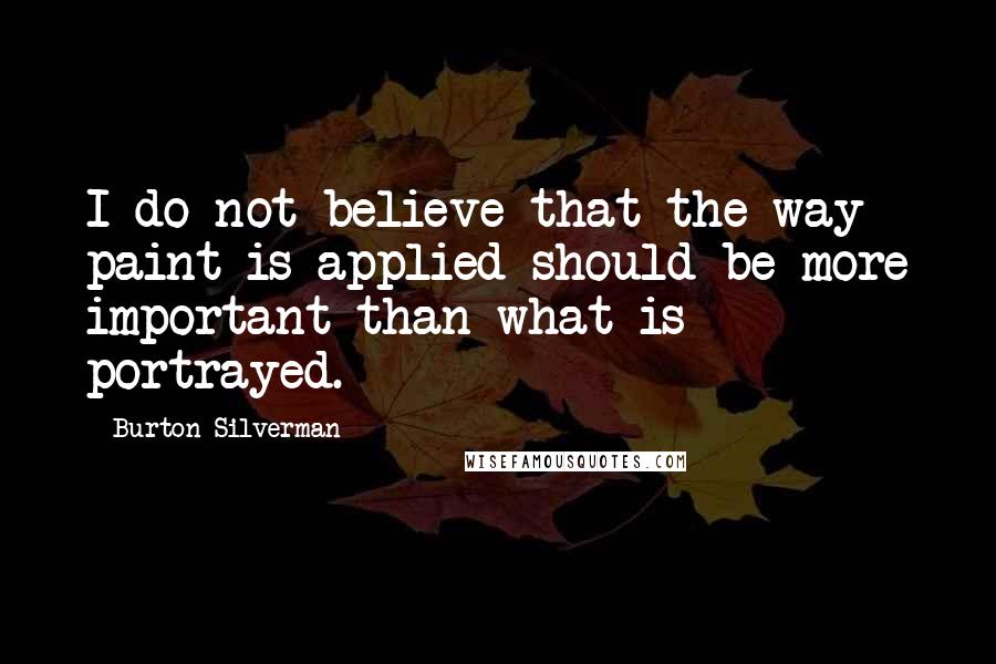Burton Silverman Quotes: I do not believe that the way paint is applied should be more important than what is portrayed.