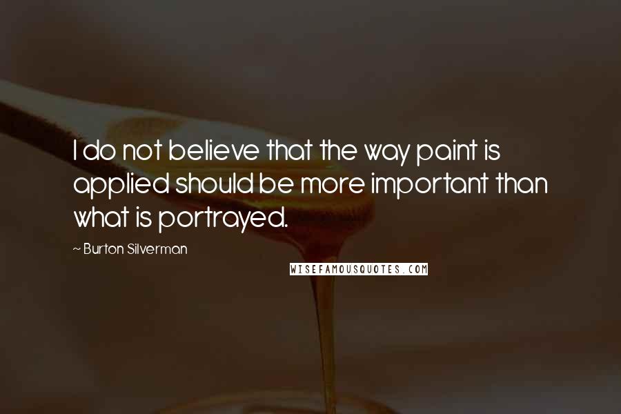 Burton Silverman Quotes: I do not believe that the way paint is applied should be more important than what is portrayed.