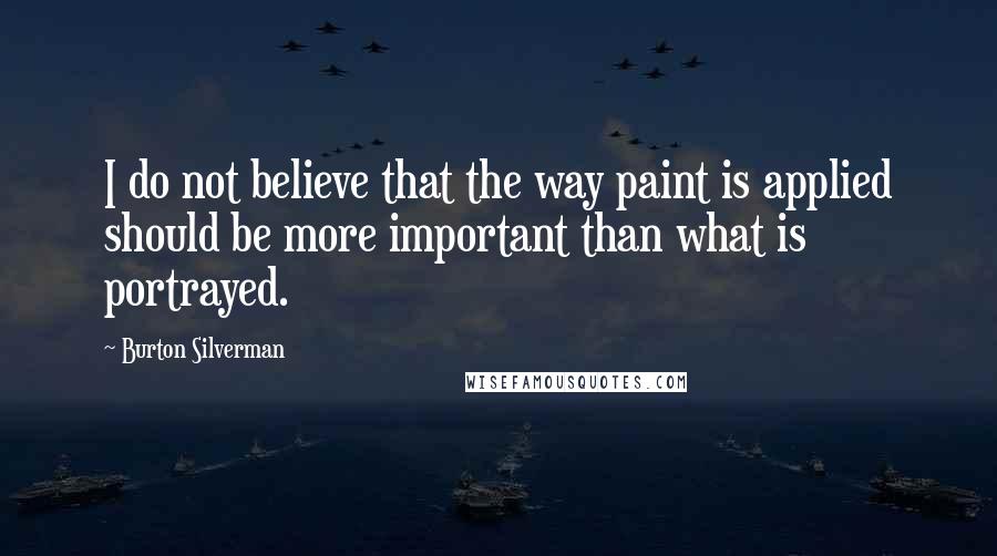 Burton Silverman Quotes: I do not believe that the way paint is applied should be more important than what is portrayed.