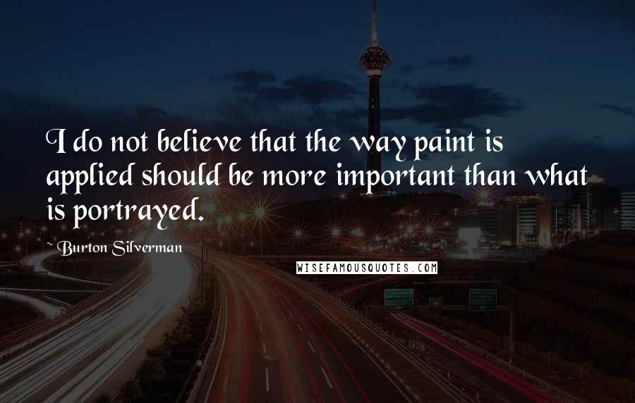 Burton Silverman Quotes: I do not believe that the way paint is applied should be more important than what is portrayed.