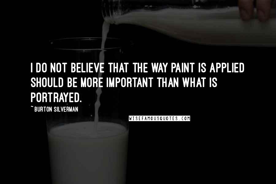 Burton Silverman Quotes: I do not believe that the way paint is applied should be more important than what is portrayed.