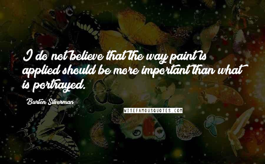 Burton Silverman Quotes: I do not believe that the way paint is applied should be more important than what is portrayed.