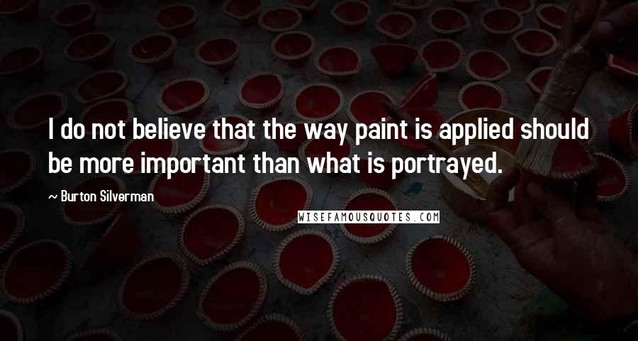 Burton Silverman Quotes: I do not believe that the way paint is applied should be more important than what is portrayed.