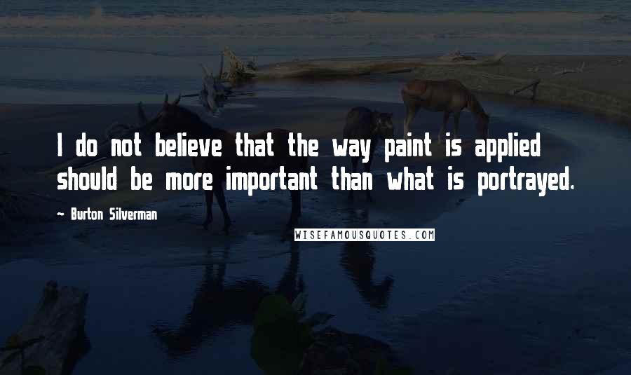 Burton Silverman Quotes: I do not believe that the way paint is applied should be more important than what is portrayed.