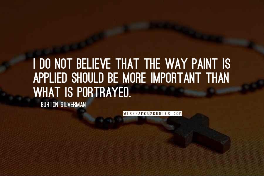 Burton Silverman Quotes: I do not believe that the way paint is applied should be more important than what is portrayed.