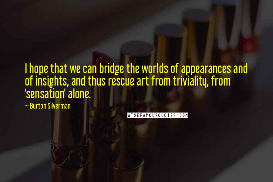 Burton Silverman Quotes: I hope that we can bridge the worlds of appearances and of insights, and thus rescue art from triviality, from 'sensation' alone.