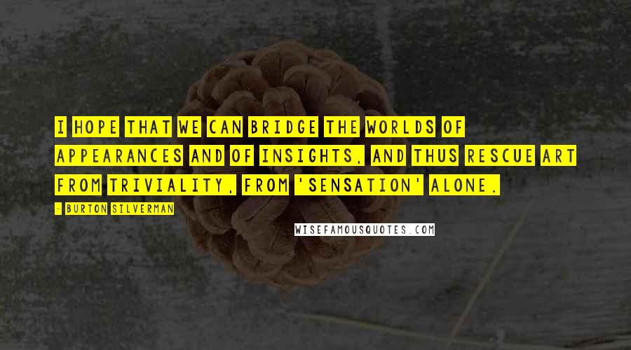 Burton Silverman Quotes: I hope that we can bridge the worlds of appearances and of insights, and thus rescue art from triviality, from 'sensation' alone.