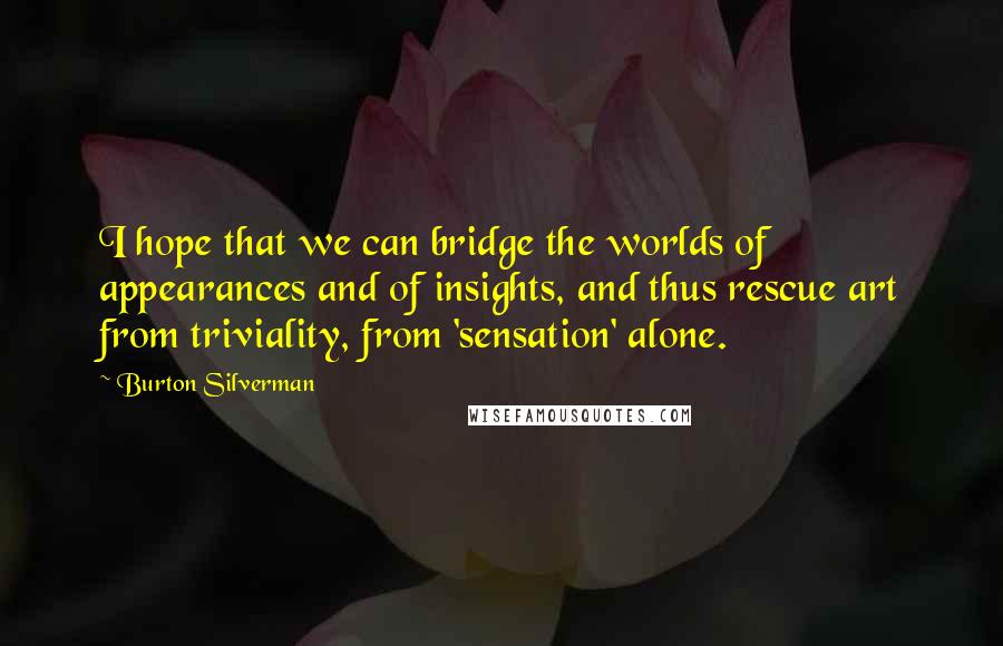 Burton Silverman Quotes: I hope that we can bridge the worlds of appearances and of insights, and thus rescue art from triviality, from 'sensation' alone.