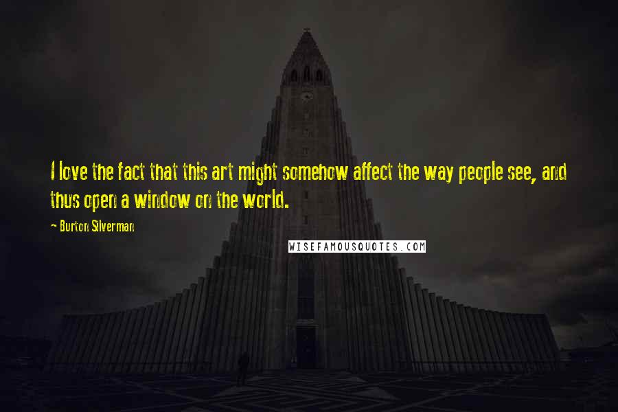 Burton Silverman Quotes: I love the fact that this art might somehow affect the way people see, and thus open a window on the world.