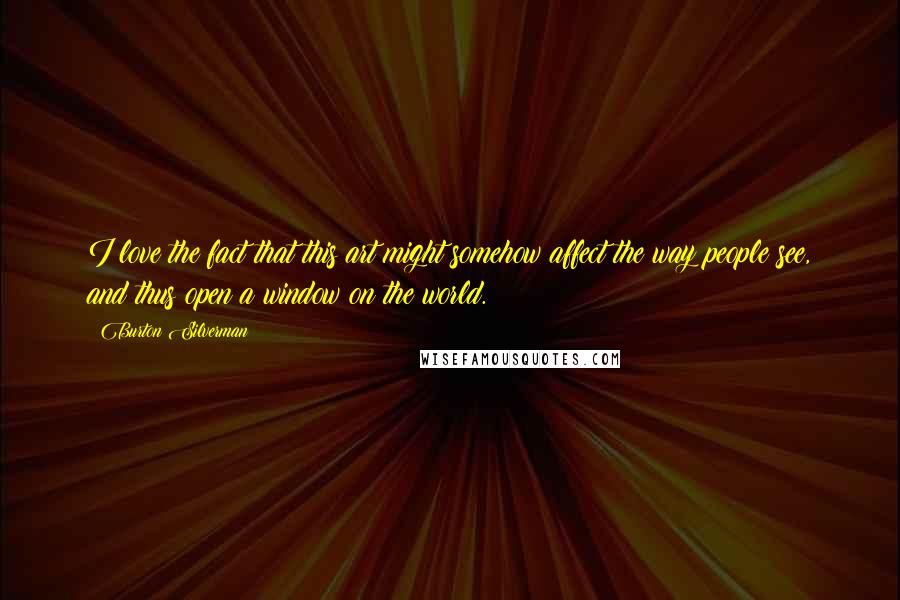 Burton Silverman Quotes: I love the fact that this art might somehow affect the way people see, and thus open a window on the world.