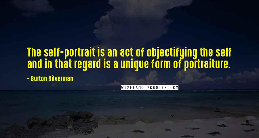 Burton Silverman Quotes: The self-portrait is an act of objectifying the self and in that regard is a unique form of portraiture.