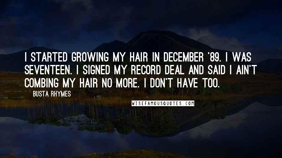 Busta Rhymes Quotes: I started growing my hair in December '89. I was seventeen. I signed my record deal and said I ain't combing my hair no more. I don't have too.