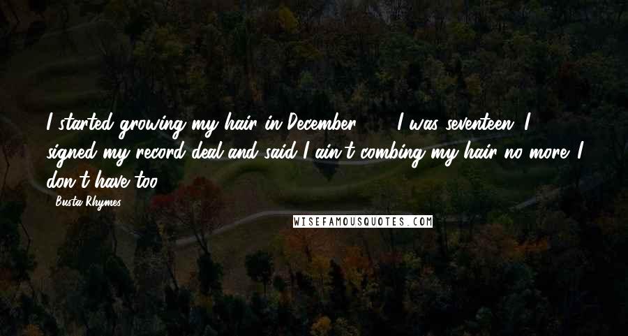 Busta Rhymes Quotes: I started growing my hair in December '89. I was seventeen. I signed my record deal and said I ain't combing my hair no more. I don't have too.
