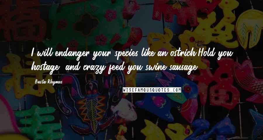 Busta Rhymes Quotes: I will endanger your species like an ostrich,Hold you hostage, and crazy feed you swine sausage!