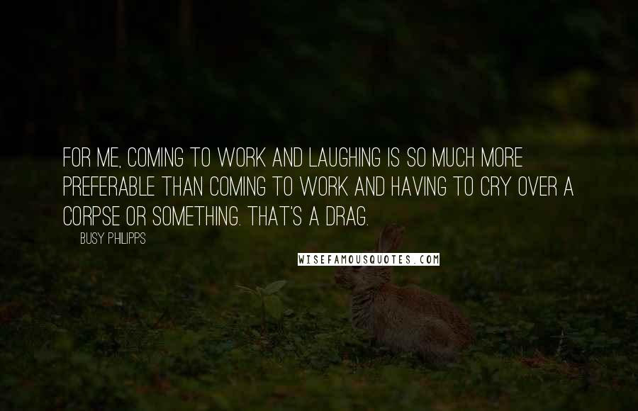 Busy Philipps Quotes: For me, coming to work and laughing is so much more preferable than coming to work and having to cry over a corpse or something. That's a drag.