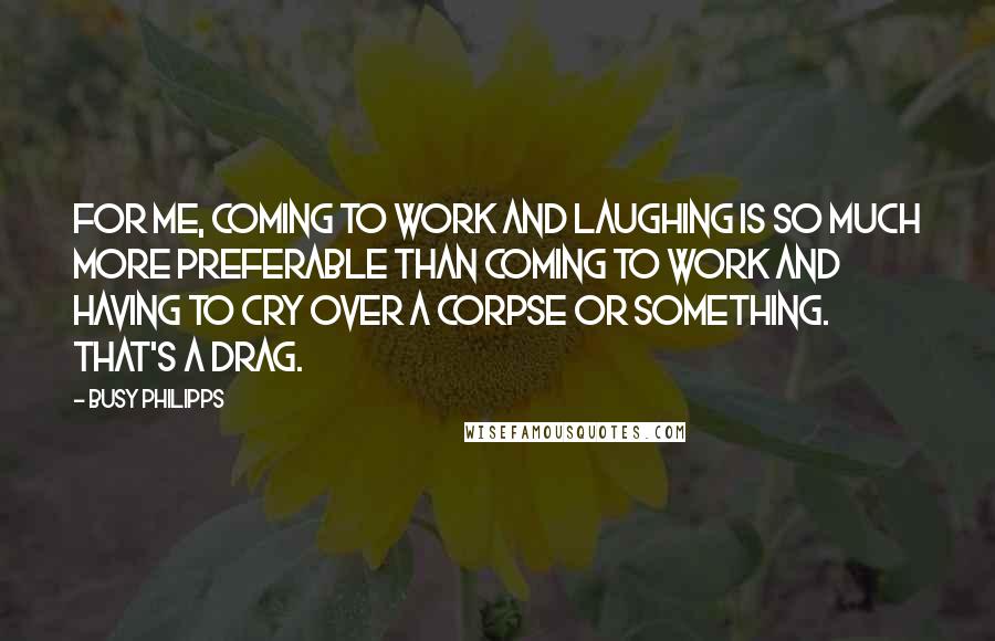 Busy Philipps Quotes: For me, coming to work and laughing is so much more preferable than coming to work and having to cry over a corpse or something. That's a drag.
