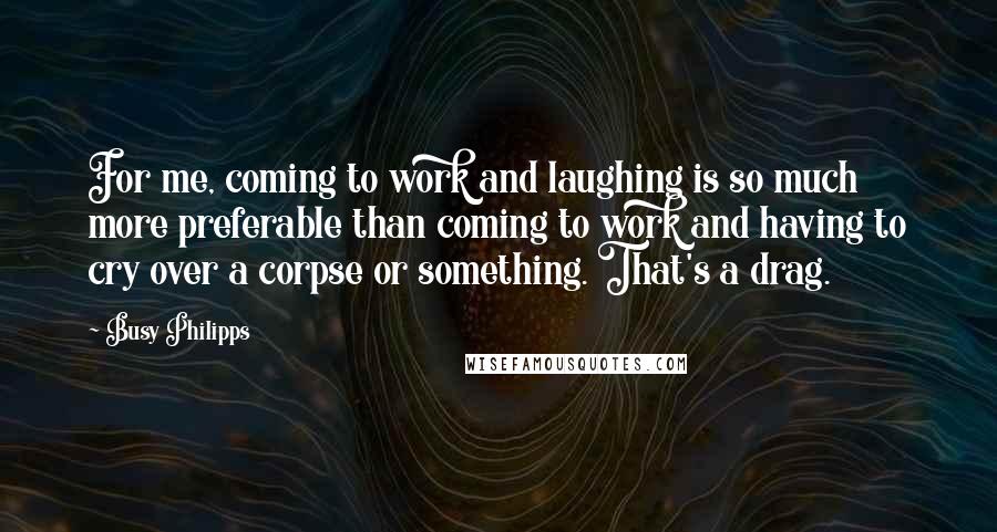 Busy Philipps Quotes: For me, coming to work and laughing is so much more preferable than coming to work and having to cry over a corpse or something. That's a drag.