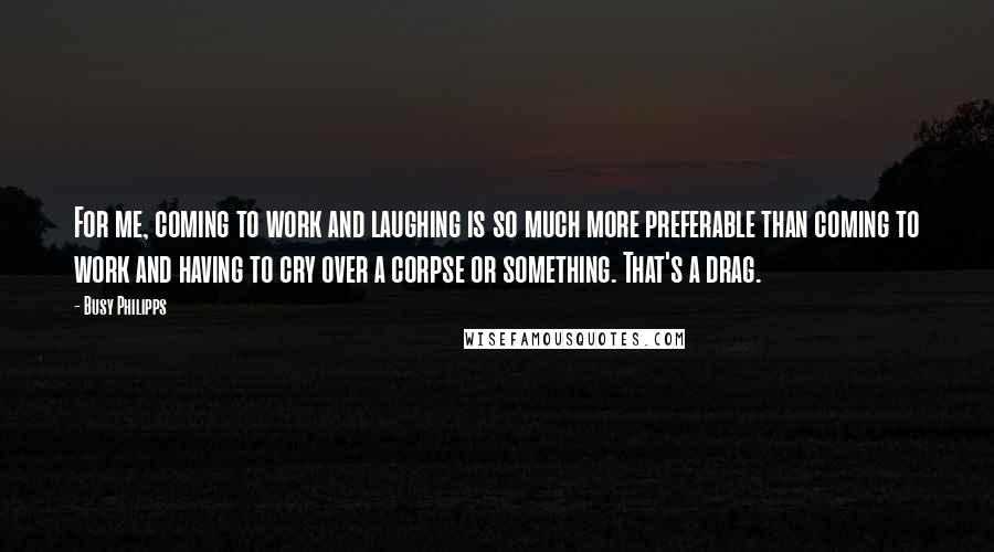 Busy Philipps Quotes: For me, coming to work and laughing is so much more preferable than coming to work and having to cry over a corpse or something. That's a drag.