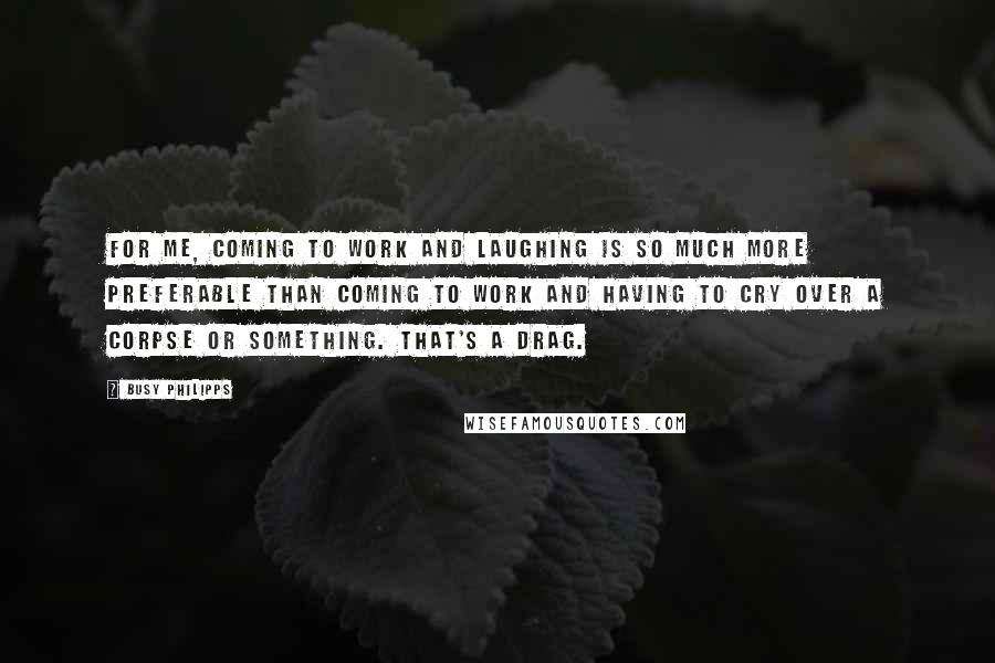 Busy Philipps Quotes: For me, coming to work and laughing is so much more preferable than coming to work and having to cry over a corpse or something. That's a drag.
