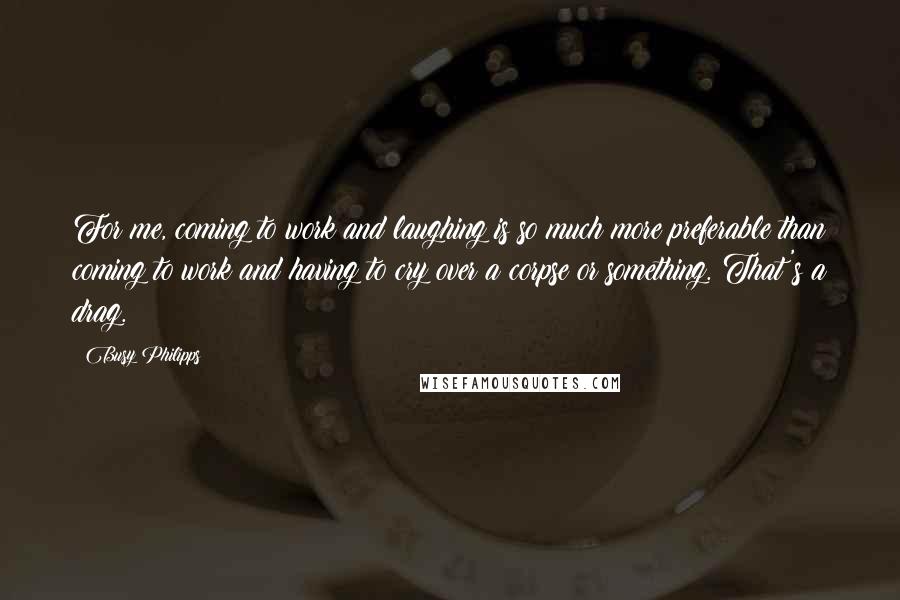 Busy Philipps Quotes: For me, coming to work and laughing is so much more preferable than coming to work and having to cry over a corpse or something. That's a drag.